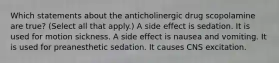 Which statements about the anticholinergic drug scopolamine are true? (Select all that apply.) A side effect is sedation. It is used for motion sickness. A side effect is nausea and vomiting. It is used for preanesthetic sedation. It causes CNS excitation.