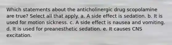 Which statements about the anticholinergic drug scopolamine are true? Select all that apply. a. A side effect is sedation. b. It is used for motion sickness. c. A side effect is nausea and vomiting. d. It is used for preanesthetic sedation. e. It causes CNS excitation.