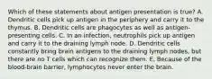 Which of these statements about antigen presentation is true? A. Dendritic cells pick up antigen in the periphery and carry it to the thymus. B. Dendritic cells are phagocytes as well as antigen-presenting cells. C. In an infection, neutrophils pick up antigen and carry it to the draining lymph node. D. Dendritic cells constantly bring brain antigens to the draining lymph nodes, but there are no T cells which can recognize them. E. Because of the blood-brain barrier, lymphocytes never enter the brain.