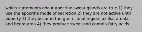 which statements about apocrine sweat glands are true 1) they use the apocrine mode of secretion 2) they are not active until puberty 3) they occur in the groin , anal region, axillia, areola, and beard area 4) they produce sweat and contain fatty acids