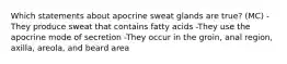 Which statements about apocrine sweat glands are true? (MC) -They produce sweat that contains fatty acids -They use the apocrine mode of secretion -They occur in the groin, anal region, axilla, areola, and beard area