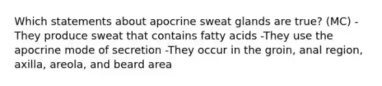 Which statements about apocrine sweat glands are true? (MC) -They produce sweat that contains fatty acids -They use the apocrine mode of secretion -They occur in the groin, anal region, axilla, areola, and beard area