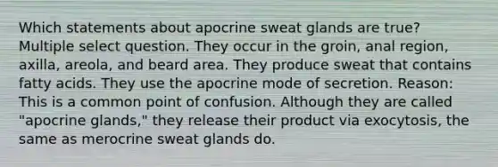 Which statements about apocrine sweat glands are true? Multiple select question. They occur in the groin, anal region, axilla, areola, and beard area. They produce sweat that contains fatty acids. They use the apocrine mode of secretion. Reason: This is a common point of confusion. Although they are called "apocrine glands," they release their product via exocytosis, the same as merocrine sweat glands do.