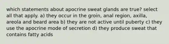 which statements about apocrine sweat glands are true? select all that apply. a) they occur in the groin, anal region, axilla, areola and beard area b) they are not active until puberty c) they use the apocrine mode of secretion d) they produce sweat that contains fatty acids