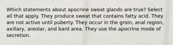 Which statements about apocrine sweat glands are true? Select all that apply. They produce sweat that contains fatty acid. They are not active until puberty. They occur in the groin, anal region, axillary, areolar, and bard area. They use the apocrine mode of secretion.