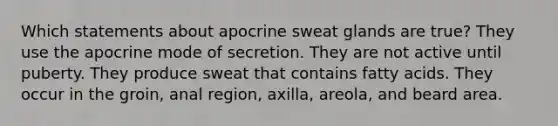 Which statements about apocrine sweat glands are true? They use the apocrine mode of secretion. They are not active until puberty. They produce sweat that contains fatty acids. They occur in the groin, anal region, axilla, areola, and beard area.