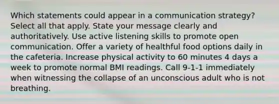 Which statements could appear in a communication strategy? Select all that apply. State your message clearly and authoritatively. Use active listening skills to promote open communication. Offer a variety of healthful food options daily in the cafeteria. Increase physical activity to 60 minutes 4 days a week to promote normal BMI readings. Call 9-1-1 immediately when witnessing the collapse of an unconscious adult who is not breathing.