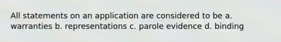 All statements on an application are considered to be a. warranties b. representations c. parole evidence d. binding