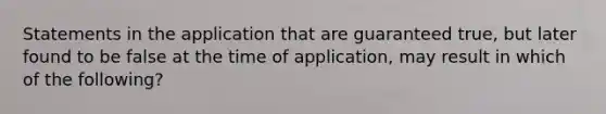 Statements in the application that are guaranteed true, but later found to be false at the time of application, may result in which of the following?