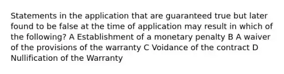 Statements in the application that are guaranteed true but later found to be false at the time of application may result in which of the following? A Establishment of a monetary penalty B A waiver of the provisions of the warranty C Voidance of the contract D Nullification of the Warranty