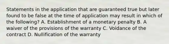 Statements in the application that are guaranteed true but later found to be false at the time of application may result in which of the following? A. Establishment of a monetary penalty B. A waiver of the provisions of the warranty C. Voidance of the contract D. Nullification of the warranty