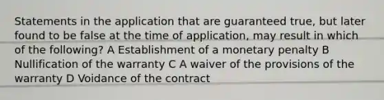 Statements in the application that are guaranteed true, but later found to be false at the time of application, may result in which of the following? A Establishment of a monetary penalty B Nullification of the warranty C A waiver of the provisions of the warranty D Voidance of the contract