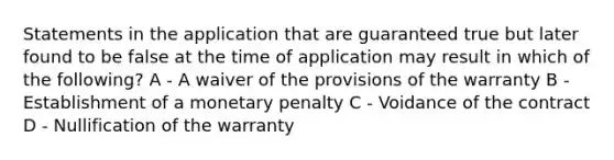 Statements in the application that are guaranteed true but later found to be false at the time of application may result in which of the following? A - A waiver of the provisions of the warranty B - Establishment of a monetary penalty C - Voidance of the contract D - Nullification of the warranty