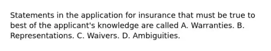 Statements in the application for insurance that must be true to best of the applicant's knowledge are called A. Warranties. B. Representations. C. Waivers. D. Ambiguities.