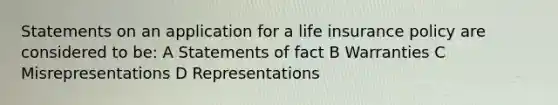 Statements on an application for a life insurance policy are considered to be: A Statements of fact B Warranties C Misrepresentations D Representations