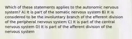 Which of these statements applies to the autonomic nervous system? A) It is part of the somatic nervous system B) It is considered to be the involuntary branch of the efferent division of the peripheral nervous system C) It is part of the central nervous system D) It is part of the afferent division of the nervous system