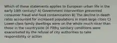 Which of these statements applies to European urban life in the early 19th century? A) Government intervention prevented consumer fraud and food contamination B) The decline in death rates accounted for increased populations in most large cities C) Lower-class family dwellings were on the whole much nicer than those in the countryside D) Filthy sanitary conditions were exacerbated by the refusal of city authorities to take responsibility or action