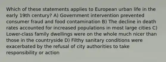 Which of these statements applies to European urban life in the early 19th century? A) Government intervention prevented consumer fraud and food contamination B) The decline in death rates accounted for increased populations in most large cities C) Lower-class family dwellings were on the whole much nicer than those in the countryside D) Filthy sanitary conditions were exacerbated by the refusal of city authorities to take responsibility or action