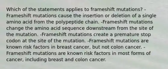 Which of the statements applies to frameshift mutations? -Frameshift mutations cause the insertion or deletion of a single amino acid from the polypeptide chain. -Frameshift mutations change the amino acid sequence downstream from the site of the mutation. -Frameshift mutations create a premature stop codon at the site of the mutation. -Frameshift mutations are known risk factors in breast cancer, but not colon cancer. -Frameshift mutations are known risk factors in most forms of cancer, including breast and colon cancer.