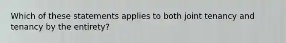 Which of these statements applies to both joint tenancy and tenancy by the entirety?