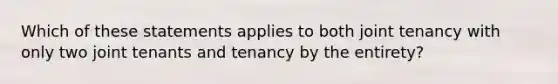 Which of these statements applies to both joint tenancy with only two joint tenants and tenancy by the entirety?