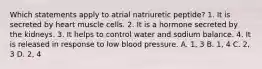 Which statements apply to atrial natriuretic peptide? 1. It is secreted by heart muscle cells. 2. It is a hormone secreted by the kidneys. 3. It helps to control water and sodium balance. 4. It is released in response to low blood pressure. A. 1, 3 B. 1, 4 C. 2, 3 D. 2, 4