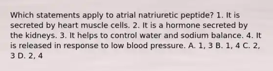 Which statements apply to atrial natriuretic peptide? 1. It is secreted by heart muscle cells. 2. It is a hormone secreted by the kidneys. 3. It helps to control water and sodium balance. 4. It is released in response to low blood pressure. A. 1, 3 B. 1, 4 C. 2, 3 D. 2, 4