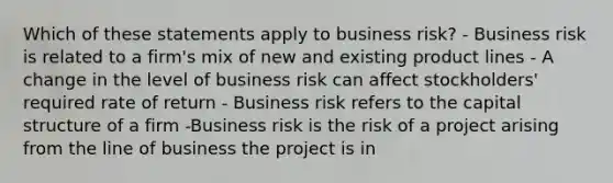 Which of these statements apply to business risk? - Business risk is related to a firm's mix of new and existing product lines - A change in the level of business risk can affect stockholders' required rate of return - Business risk refers to the capital structure of a firm -Business risk is the risk of a project arising from the line of business the project is in