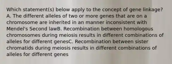 Which statement(s) below apply to the concept of gene linkage? A. The different alleles of two or more genes that are on a chromosome are inherited in an manner inconsistent with Mendel's Second lawB. Recombination between homologous chromosomes during meiosis results in different combinations of alleles for different genesC. Recombination between sister chromatids during meiosis results in different combinations of alleles for different genes