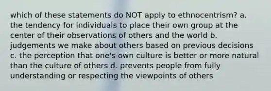 which of these statements do NOT apply to ethnocentrism? a. the tendency for individuals to place their own group at the center of their observations of others and the world b. judgements we make about others based on previous decisions c. the perception that one's own culture is better or more natural than the culture of others d. prevents people from fully understanding or respecting the viewpoints of others