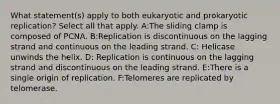 What statement(s) apply to both eukaryotic and prokaryotic replication? Select all that apply. A:The sliding clamp is composed of PCNA. B:Replication is discontinuous on the lagging strand and continuous on the leading strand. C: Helicase unwinds the helix. D: Replication is continuous on the lagging strand and discontinuous on the leading strand. E:There is a single origin of replication. F:Telomeres are replicated by telomerase.