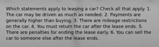 Which statements apply to leasing a car? Check all that apply. 1. The car may be driven as much as needed. 2. Payments are generally higher than buying. 3. There are mileage restrictions on the car. 4. You must return the car after the lease ends. 5. There are penalties for ending the lease early. 6. You can sell the car to someone else after the lease ends.