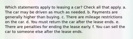 Which statements apply to leasing a car? Check all that apply. a. The car may be driven as much as needed. b. Payments are generally higher than buying. c. There are mileage restrictions on the car. d. You must return the car after the lease ends. e. There are penalties for ending the lease early. f. You can sell the car to someone else after the lease ends.