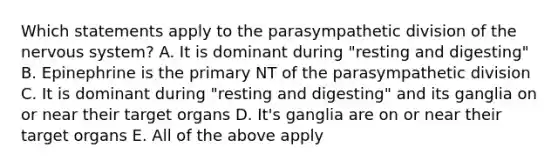 Which statements apply to the parasympathetic division of the nervous system? A. It is dominant during "resting and digesting" B. Epinephrine is the primary NT of the parasympathetic division C. It is dominant during "resting and digesting" and its ganglia on or near their target organs D. It's ganglia are on or near their target organs E. All of the above apply