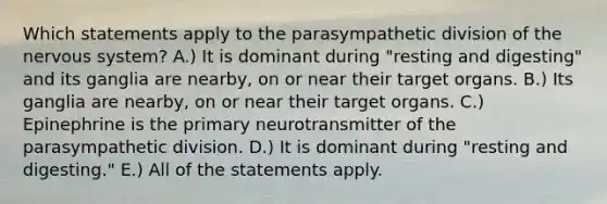 Which statements apply to the parasympathetic division of the nervous system? A.) It is dominant during "resting and digesting" and its ganglia are nearby, on or near their target organs. B.) Its ganglia are nearby, on or near their target organs. C.) Epinephrine is the primary neurotransmitter of the parasympathetic division. D.) It is dominant during "resting and digesting." E.) All of the statements apply.