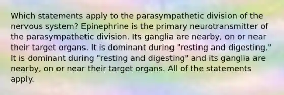 Which statements apply to the parasympathetic division of the nervous system? Epinephrine is the primary neurotransmitter of the parasympathetic division. Its ganglia are nearby, on or near their target organs. It is dominant during "resting and digesting." It is dominant during "resting and digesting" and its ganglia are nearby, on or near their target organs. All of the statements apply.