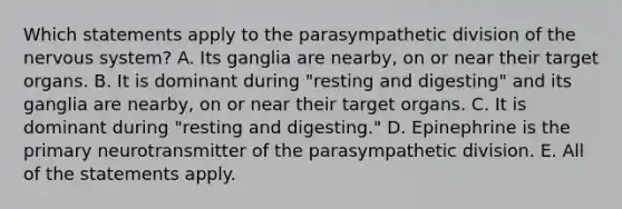 Which statements apply to the parasympathetic division of the nervous system? A. Its ganglia are nearby, on or near their target organs. B. It is dominant during "resting and digesting" and its ganglia are nearby, on or near their target organs. C. It is dominant during "resting and digesting." D. Epinephrine is the primary neurotransmitter of the parasympathetic division. E. All of the statements apply.