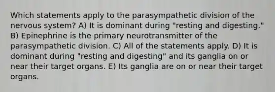 Which statements apply to the parasympathetic division of the nervous system? A) It is dominant during "resting and digesting." B) Epinephrine is the primary neurotransmitter of the parasympathetic division. C) All of the statements apply. D) It is dominant during "resting and digesting" and its ganglia on or near their target organs. E) Its ganglia are on or near their target organs.