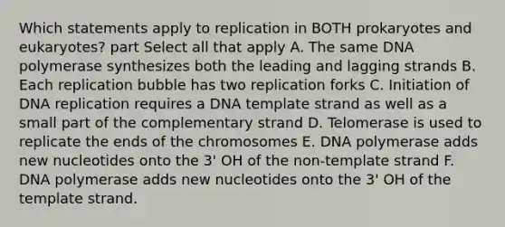 Which statements apply to replication in BOTH prokaryotes and eukaryotes? part Select all that apply A. The same DNA polymerase synthesizes both the leading and lagging strands B. Each replication bubble has two replication forks C. Initiation of <a href='https://www.questionai.com/knowledge/kofV2VQU2J-dna-replication' class='anchor-knowledge'>dna replication</a> requires a DNA template strand as well as a small part of the complementary strand D. Telomerase is used to replicate the ends of the chromosomes E. DNA polymerase adds new nucleotides onto the 3' OH of the non-template strand F. DNA polymerase adds new nucleotides onto the 3' OH of the template strand.