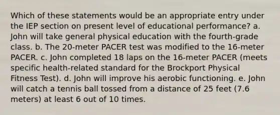 Which of these statements would be an appropriate entry under the IEP section on present level of educational performance? a. John will take general physical education with the fourth-grade class. b. The 20-meter PACER test was modified to the 16-meter PACER. c. John completed 18 laps on the 16-meter PACER (meets specific health-related standard for the Brockport Physical Fitness Test). d. John will improve his aerobic functioning. e. John will catch a tennis ball tossed from a distance of 25 feet (7.6 meters) at least 6 out of 10 times.