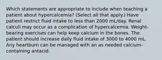 Which statements are appropriate to include when teaching a patient about hypercalcemia? (Select all that apply.) Have patient restrict fluid intake to less than 2000 mL/day. Renal calculi may occur as a complication of hypercalcemia. Weight-bearing exercises can help keep calcium in the bones. The patient should increase daily fluid intake of 3000 to 4000 mL. Any heartburn can be managed with an as needed calcium-containing antacid.