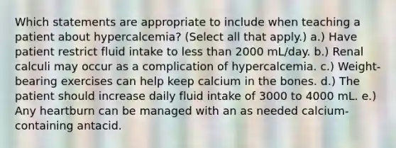 Which statements are appropriate to include when teaching a patient about hypercalcemia? (Select all that apply.) a.) Have patient restrict fluid intake to less than 2000 mL/day. b.) Renal calculi may occur as a complication of hypercalcemia. c.) Weight-bearing exercises can help keep calcium in the bones. d.) The patient should increase daily fluid intake of 3000 to 4000 mL. e.) Any heartburn can be managed with an as needed calcium-containing antacid.