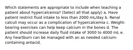 Which statements are appropriate to include when teaching a patient about hypercalcemia? (Select all that apply) a. Have patient restrict fluid intake to less than 2000 mL/day b. Renal calculi may occur as a complication of hypercalcemia c. Weight-bearing exercises can help keep calcium in the bones d. The patient should increase daily fluid intake of 3000 to 4000 mL e. Any heartburn can be managed with an as needed calcium-containing antacid.