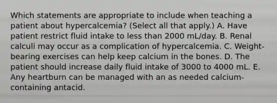 Which statements are appropriate to include when teaching a patient about hypercalcemia? (Select all that apply.) A. Have patient restrict fluid intake to less than 2000 mL/day. B. Renal calculi may occur as a complication of hypercalcemia. C. Weight-bearing exercises can help keep calcium in the bones. D. The patient should increase daily fluid intake of 3000 to 4000 mL. E. Any heartburn can be managed with an as needed calcium-containing antacid.