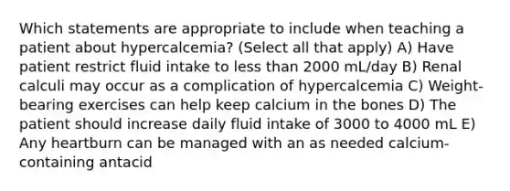 Which statements are appropriate to include when teaching a patient about hypercalcemia? (Select all that apply) A) Have patient restrict fluid intake to less than 2000 mL/day B) Renal calculi may occur as a complication of hypercalcemia C) Weight-bearing exercises can help keep calcium in the bones D) The patient should increase daily fluid intake of 3000 to 4000 mL E) Any heartburn can be managed with an as needed calcium-containing antacid