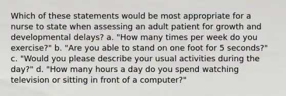 Which of these statements would be most appropriate for a nurse to state when assessing an adult patient for growth and developmental delays? a. "How many times per week do you exercise?" b. "Are you able to stand on one foot for 5 seconds?" c. "Would you please describe your usual activities during the day?" d. "How many hours a day do you spend watching television or sitting in front of a computer?"