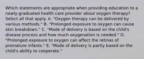 Which statements are appropriate when providing education to a newly-graduated health care provider about oxygen therapy? Select all that apply. A. "Oxygen therapy can be delivered by various methods." B. "Prolonged exposure to oxygen can cause skin breakdown." C. "Mode of delivery is based on the child's disease process and how much oxygenation is needed." D. "Prolonged exposure to oxygen can affect the retinas of premature infants." E. "Mode of delivery is partly based on the child's ability to cooperate."