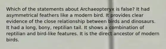 Which of the statements about Archaeopteryx is false? It had asymmetrical feathers like a modern bird. It provides clear evidence of the close relationship between birds and dinosaurs. It had a long, bony, reptilian tail. It shows a combination of reptilian and bird-like features. It is the direct ancestor of modern birds.