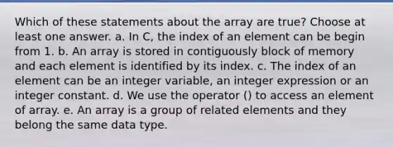 Which of these statements about the array are true? Choose at least one answer. a. In C, the index of an element can be begin from 1. b. An array is stored in contiguously block of memory and each element is identified by its index. c. The index of an element can be an integer variable, an integer expression or an integer constant. d. We use the operator () to access an element of array. e. An array is a group of related elements and they belong the same data type.