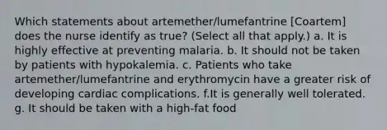 Which statements about artemether/lumefantrine [Coartem] does the nurse identify as true? (Select all that apply.) a. It is highly effective at preventing malaria. b. It should not be taken by patients with hypokalemia. c. Patients who take artemether/lumefantrine and erythromycin have a greater risk of developing cardiac complications. f.It is generally well tolerated. g. It should be taken with a high-fat food